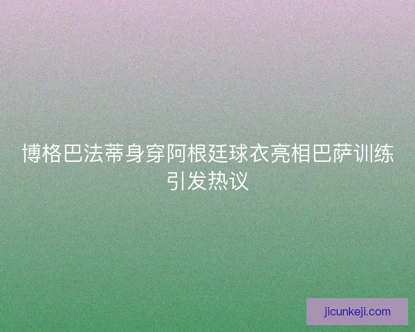 博格巴法蒂身穿阿根廷球衣亮相巴萨训练引发热议