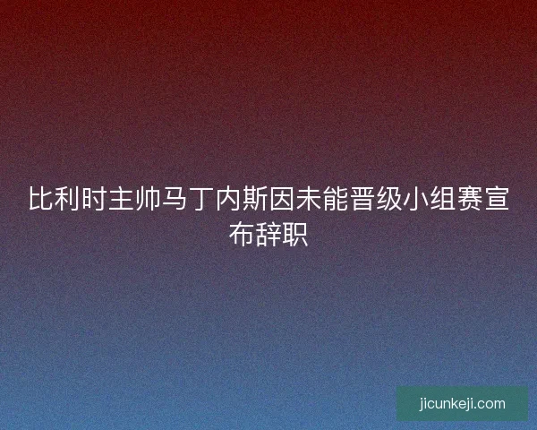 比利时主帅马丁内斯因未能晋级小组赛宣布辞职