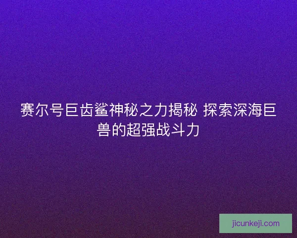 赛尔号巨齿鲨神秘之力揭秘 探索深海巨兽的超强战斗力