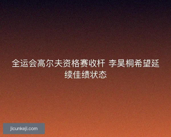 全运会高尔夫资格赛收杆 李昊桐希望延续佳绩状态